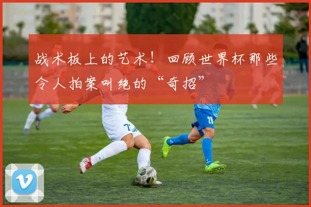 战术板上的艺术!回顾世界杯那些令人拍案叫绝的“奇招”