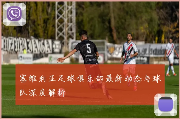 塞维利亚足球俱乐部最新动态与球队深度解析