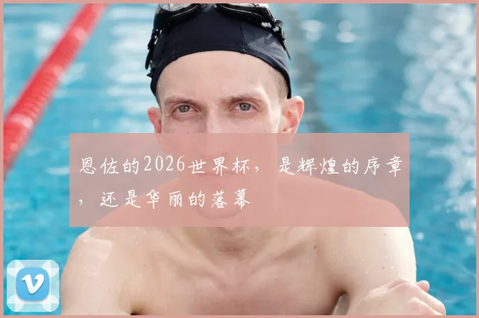 恩佐的2026世界杯,是辉煌的序章,还是华丽的落幕