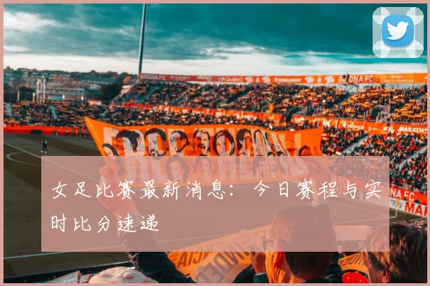 女足比赛最新消息:今日赛程与实时比分速递
