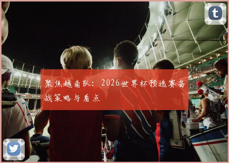 聚焦越南队：2026世界杯预选赛备战策略与看点
