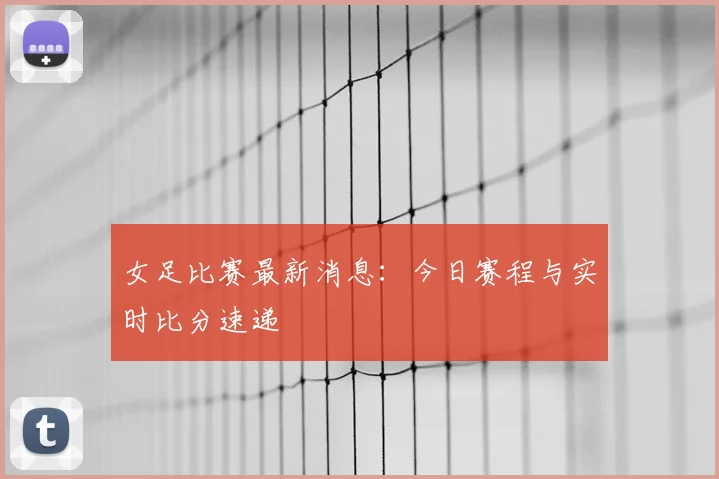 女足比赛最新消息:今日赛程与实时比分速递