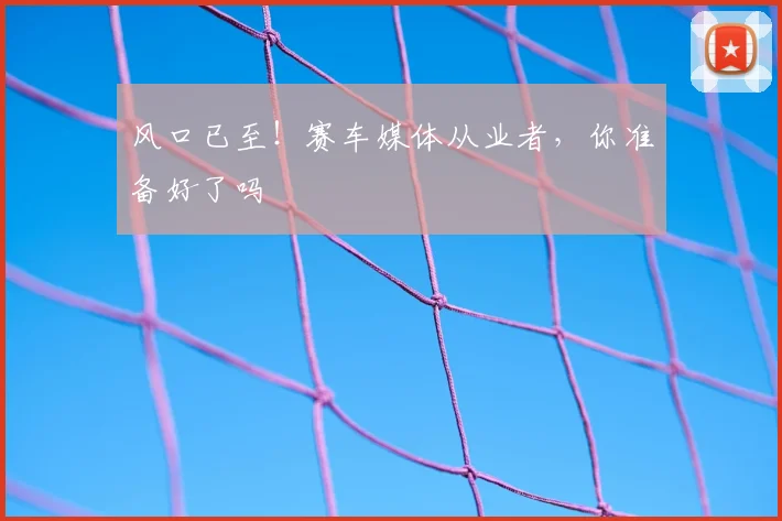 风口已至!赛车媒体从业者,你准备好了吗