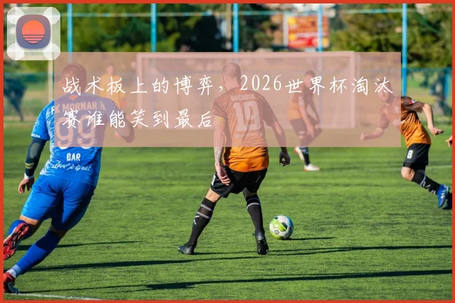 战术板上的博弈,2026世界杯淘汰赛谁能笑到最后