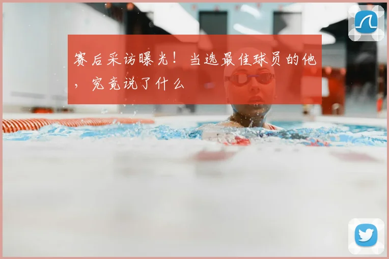 赛后采访曝光!当选最佳球员的他,究竟说了什么
