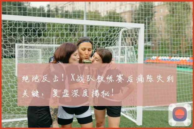 绝地反击!X战队教练赛后痛陈失利关键,复盘深度揭秘!