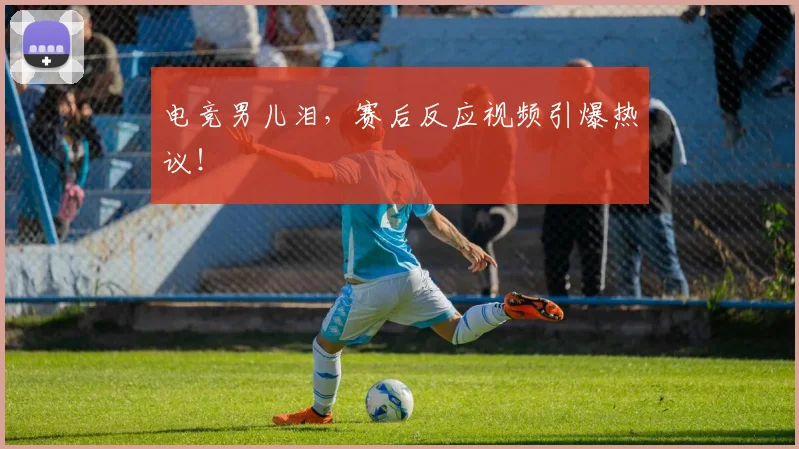 电竞男儿泪,赛后反应视频引爆热议!