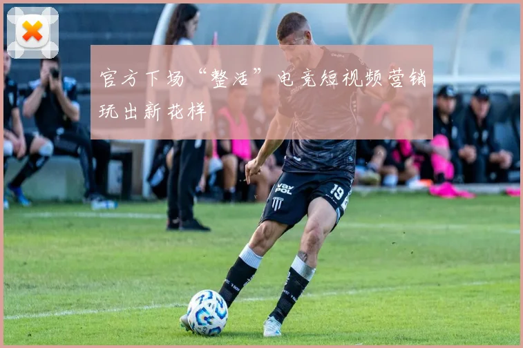 官方下场“整活”电竞短视频营销玩出新花样