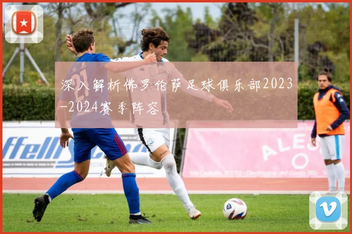 深入解析佛罗伦萨足球俱乐部2023-2024赛季阵容
