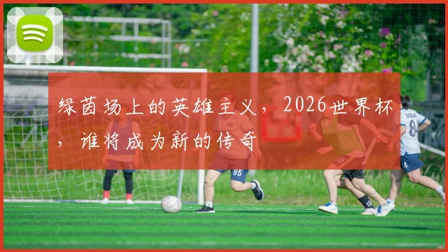 绿茵场上的英雄主义,2026世界杯,谁将成为新的传奇