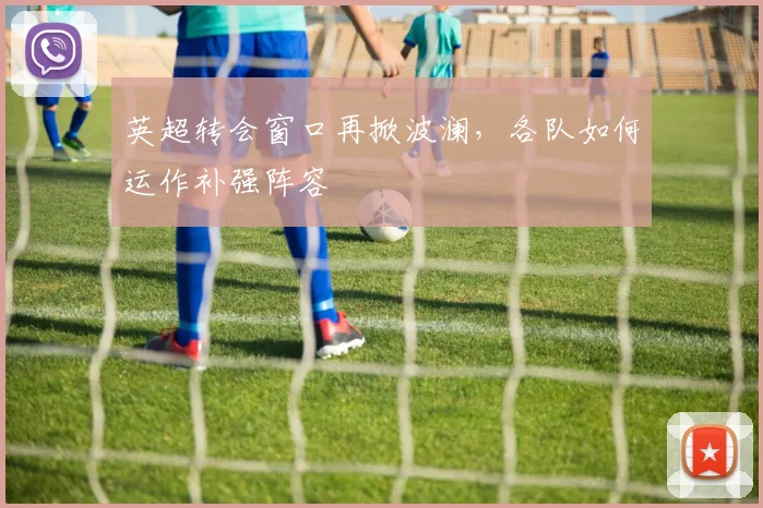 英超转会窗口再掀波澜,各队如何运作补强阵容